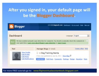 After you signed in, your default page will
             be the Blogger Dashboard.
                            Dashboard.




For more FREE tutorials go to: www.filipinovirtualassistanttools.blogspot.com
 