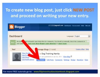 To create new blog post, just click NEW POST
     and proceed on writing your new entry.




For more FREE tutorials go to: www.filipinovirtualassistanttools.blogspot.com
 