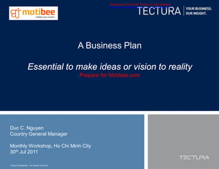 Generated by Foxit PDF Creator © Foxit Software
                                                          http://www.foxitsoftware.com For evaluation only.




                                               A Business Plan

                    Essential to make ideas or vision to reality
                                               Prepare for Motibee.com




Duc C. Nguyen
Country General Manager

Monthly Workshop, Ho Chi Minh City
30th Jul 2011

Tectura Confidential – For Internal Use Only
 