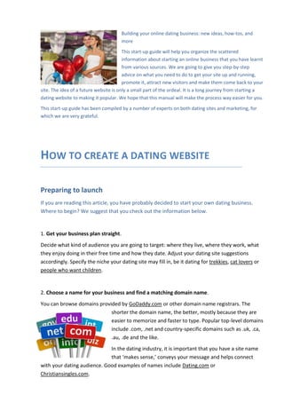 Building your online dating business: new ideas, how-tos, and
more
This start-up guide will help you organize the scattered
information about starting an online business that you have learnt
from various sources. We are going to give you step-by-step
advice on what you need to do to get your site up and running,
promote it, attract new visitors and make them come back to your
site. The idea of a future website is only a small part of the ordeal. It is a long journey from starting a
dating website to making it popular. We hope that this manual will make the process way easier for you.
This start-up guide has been compiled by a number of experts on both dating sites and marketing, for
which we are very grateful.

HOW TO CREATE A DATING WEBSITE
Preparing to launch
If you are reading this article, you have probably decided to start your own dating business.
Where to begin? We suggest that you check out the information below.

1. Get your business plan straight.
Decide what kind of audience you are going to target: where they live, where they work, what
they enjoy doing in their free time and how they date. Adjust your dating site suggestions
accordingly. Specify the niche your dating site may fill in, be it dating for trekkies, cat lovers or
people who want children.

2. Choose a name for your business and find a matching domain name.
You can browse domains provided by GoDaddy.com or other domain name registrars. The
shorter the domain name, the better, mostly because they are
easier to memorize and faster to type. Popular top-level domains
include .com, .net and country-specific domains such as .uk, .ca,
.au, .de and the like.
In the dating industry, it is important that you have a site name
that ‘makes sense,’ conveys your message and helps connect
with your dating audience. Good examples of names include Dating.com or
Christiansingles.com.

 
