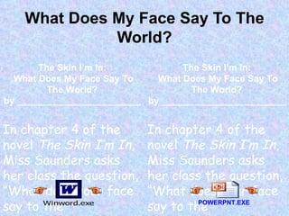 What Does My Face Say To The World? The Skin I’m In: What Does My Face Say To The World? by ________________________ In chapter 4 of the novel  The Skin I’m In , Miss Saunders asks her class the question, “What does your face say to the world?...”______________ __________________________________________ The Skin I’m In: What Does My Face Say To The World? by ________________________ In chapter 4 of the novel  The Skin I’m In , Miss Saunders asks her class the question, “What does your face say to the world?...”______________ __________________________________________ POWERPNT.EXE 
