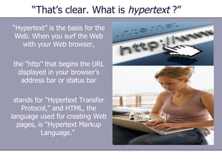 “That’s clear. What is  hypertext  ?” “ Hypertext” is the basis for the Web. When you surf the Web with your Web browser, the “http” that begins the URL displayed in your browser’s address bar or status bar stands for “Hypertext Transfer Protocol,” and HTML, the language used for creating Web pages, is “Hypertext Markup Language.”  