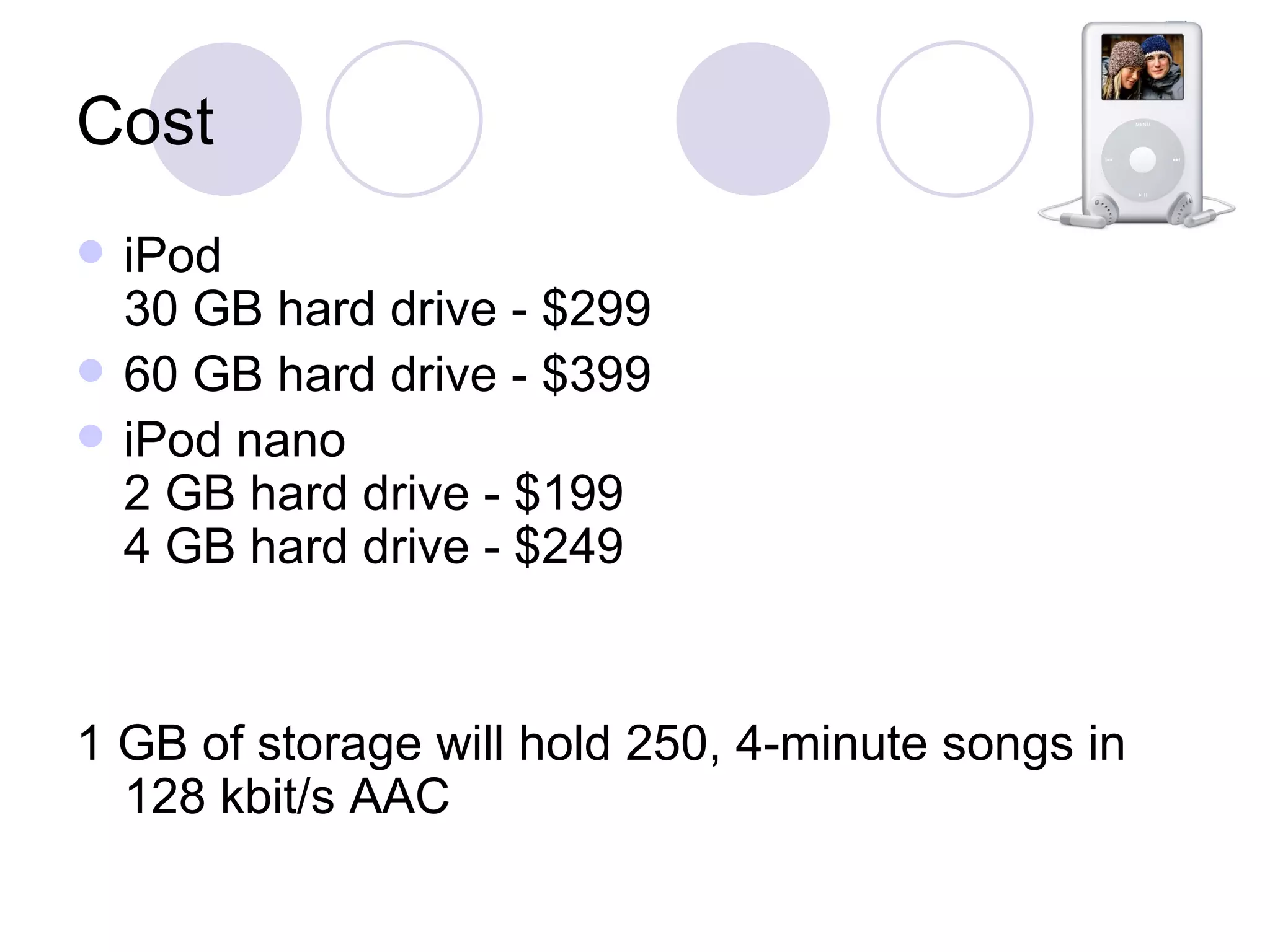 Cost iPod 30 GB hard drive - $299  60 GB hard drive - $399 iPod nano 2 GB hard drive - $199 4 GB hard drive - $249 1 GB of storage will hold 250, 4-minute songs in 128 kbit/s AAC 