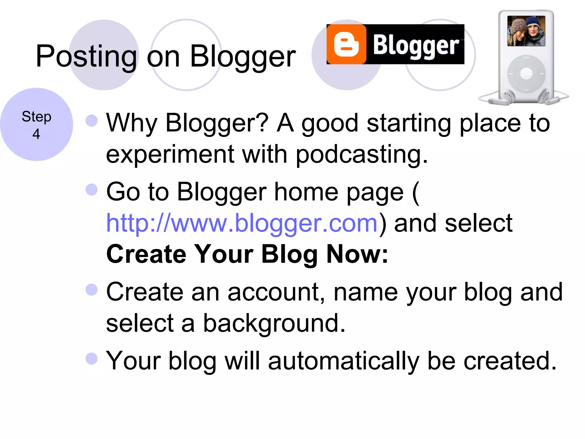 Posting on Blogger Why Blogger? A good starting place to experiment with podcasting. Go to Blogger home page ( http://www.blogger.com ) and select  Create Your Blog Now: Create an account, name your blog and select a background. Your blog will automatically be created. Step 4 