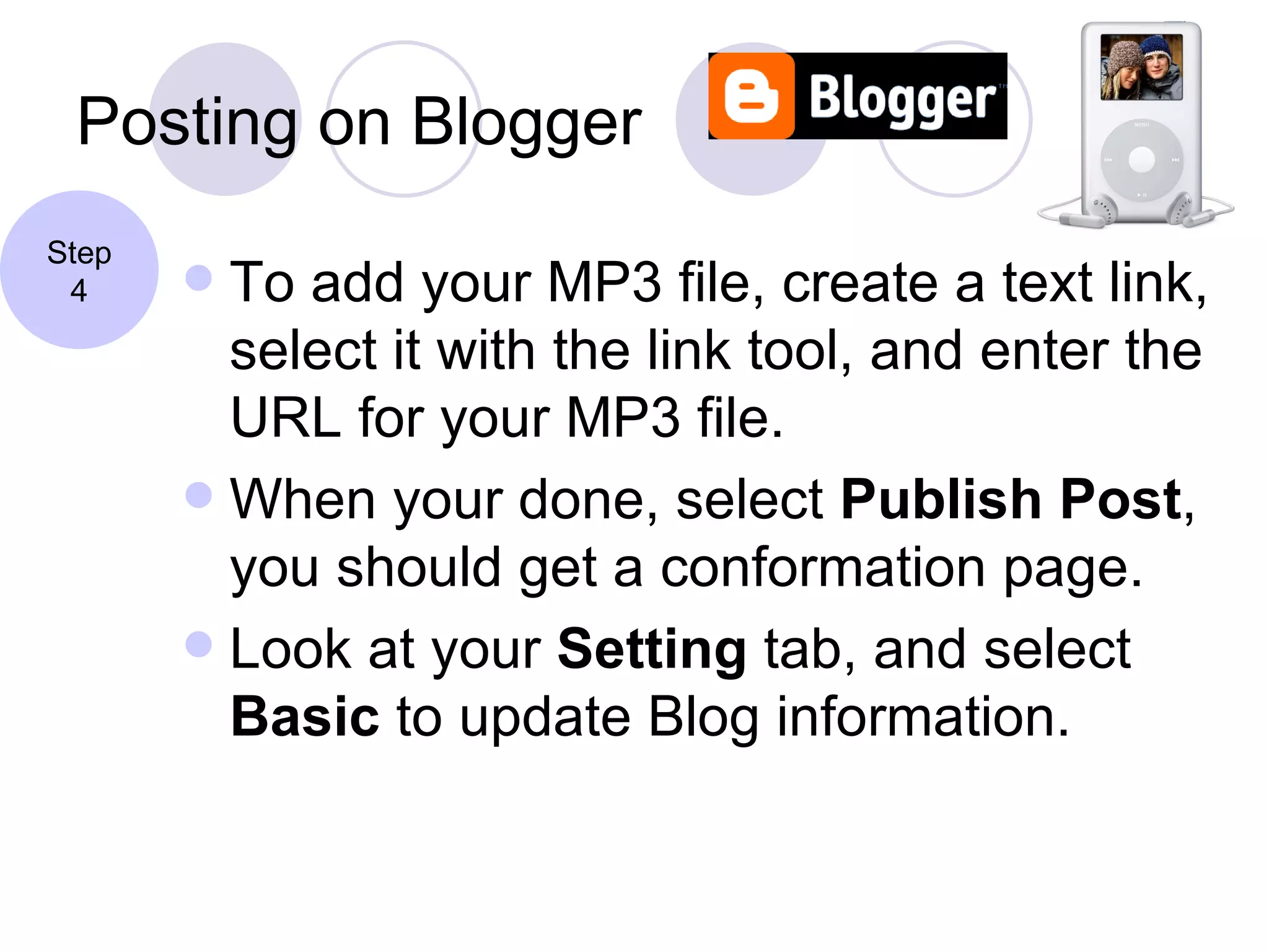 Posting on Blogger To add your MP3 file, create a text link, select it with the link tool, and enter the URL for your MP3 file. When your done, select  Publish Post , you should get a conformation page. Look at your  Setting  tab, and select  Basic  to update Blog information. Step 4 