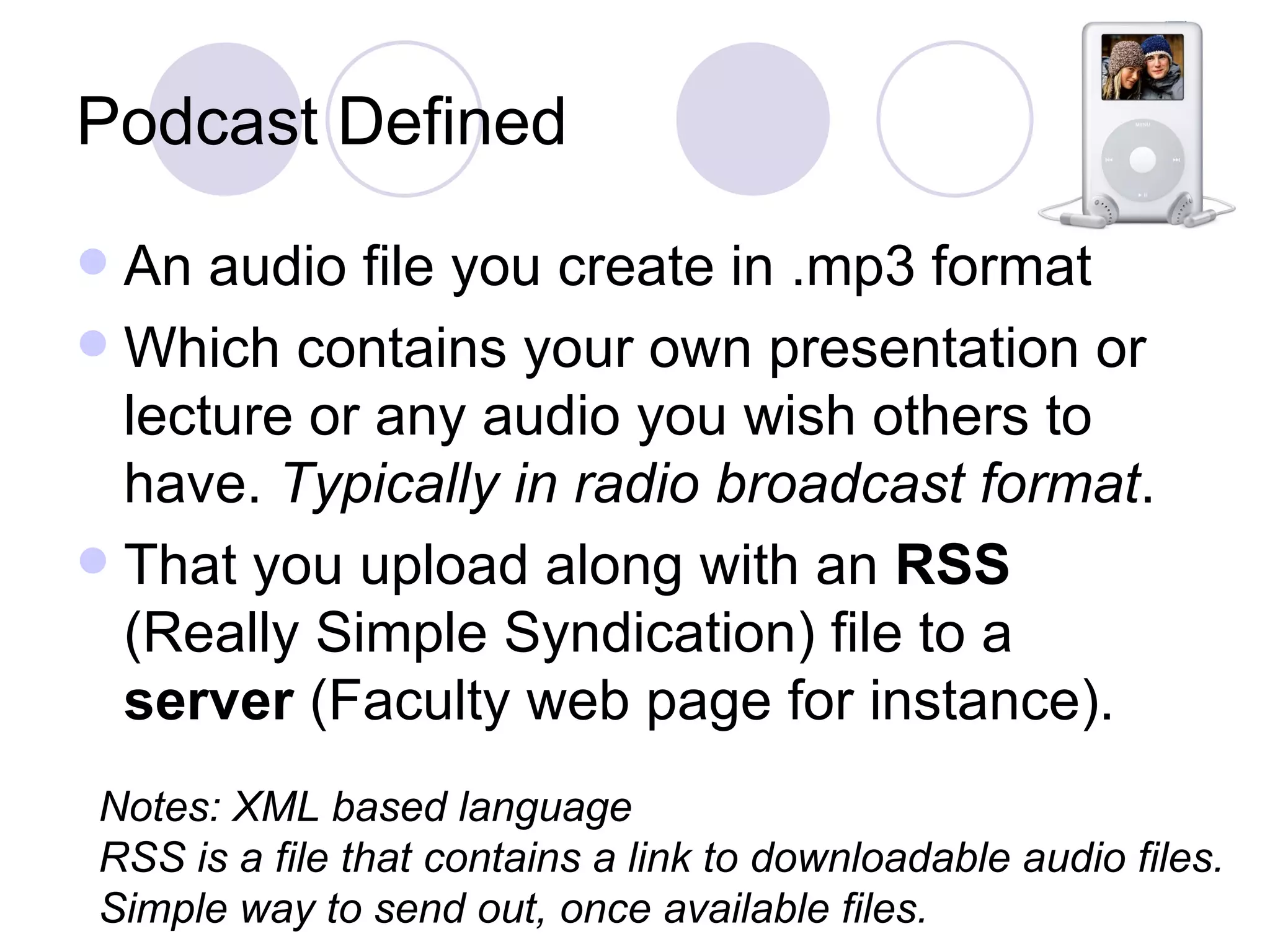 Podcast Defined An audio file you create in .mp3 format Which contains your own presentation or lecture or any audio you wish others to have.  Typically in radio broadcast format . That you upload along with an  RSS  (Really Simple Syndication) file to a  server  (Faculty web page for instance). Notes: XML based language RSS is a file that contains a link to downloadable audio files. Simple way to send out, once available files. 