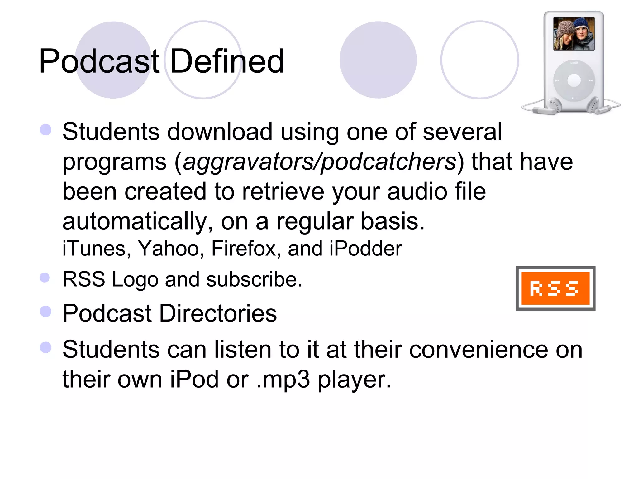 Podcast Defined Students download using one of several programs ( aggravators/podcatchers ) that have been created to retrieve your audio file automatically, on a regular basis. iTunes, Yahoo, Firefox, and iPodder RSS Logo and subscribe. Podcast Directories Students can listen to it at their convenience on their own iPod or .mp3 player.  