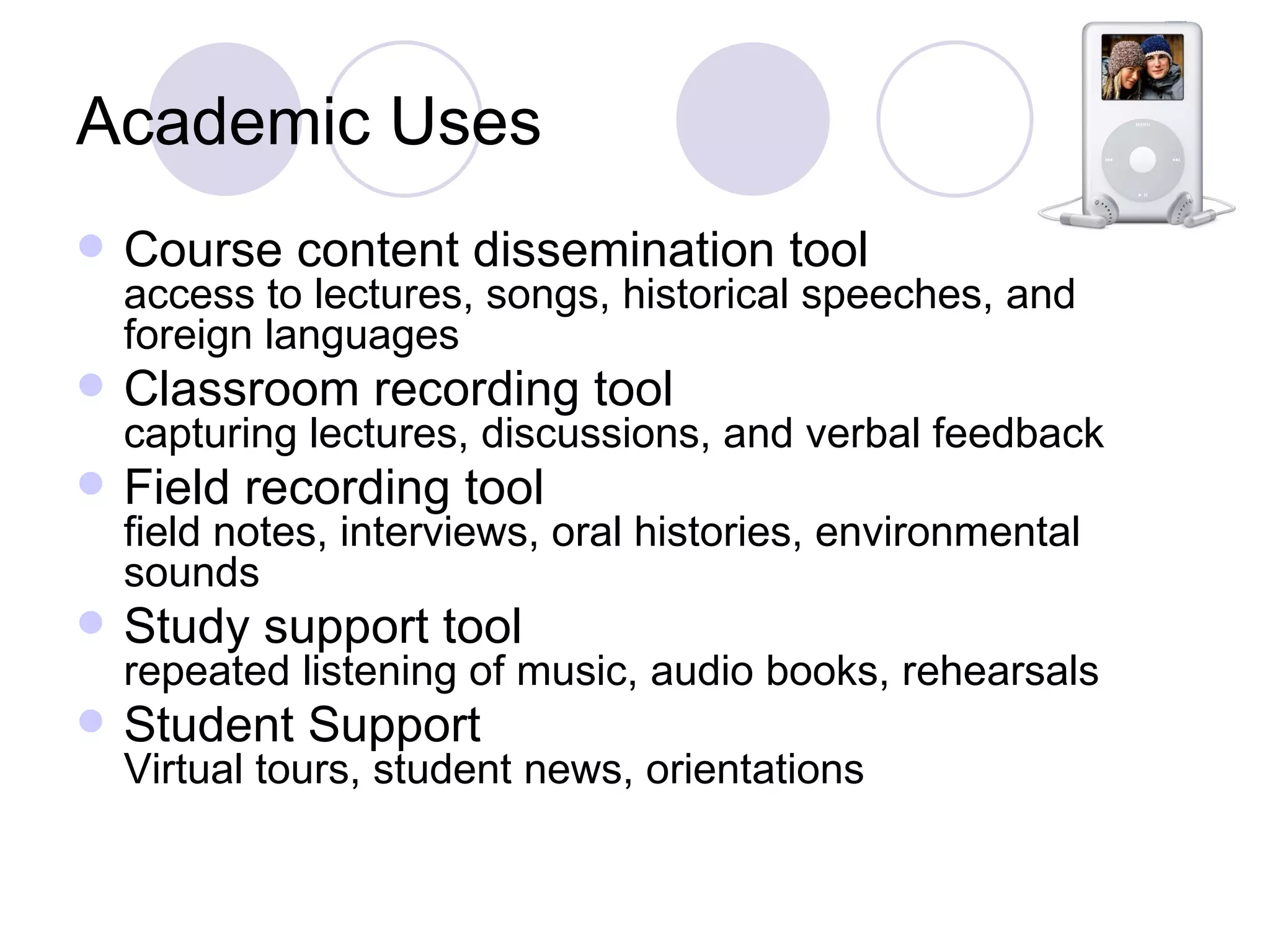 Academic Uses Course content dissemination tool access to lectures, songs, historical speeches, and foreign languages Classroom recording tool capturing lectures, discussions, and verbal feedback Field recording tool field notes, interviews, oral histories, environmental sounds Study support tool repeated listening of music, audio books, rehearsals Student Support Virtual tours, student news, orientations 