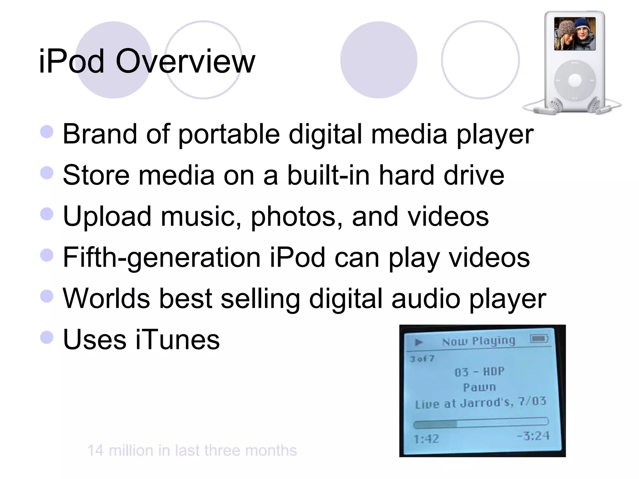 iPod Overview Brand of portable digital media player Store media on a built-in hard drive Upload music, photos, and videos Fifth-generation iPod can play videos Worlds best selling digital audio player Uses iTunes  14 million in last three months 