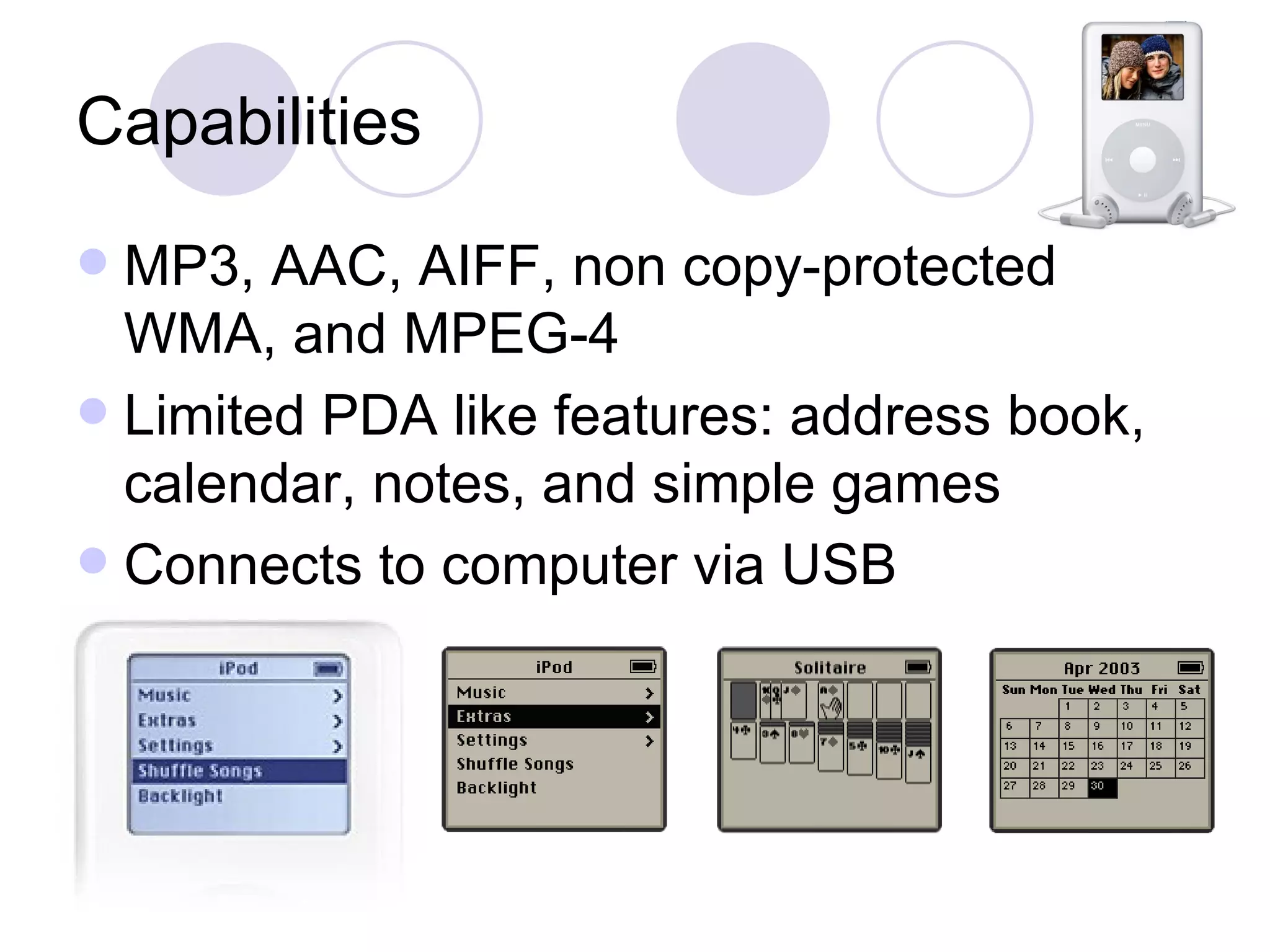 Capabilities MP3, AAC, AIFF, non copy-protected WMA, and MPEG-4 Limited PDA like features: address book, calendar, notes, and simple games Connects to computer via USB 