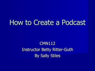 How to Create a Podcast CMN112 Instructor Betty Ritter-Guth By Sally Stiles 