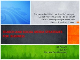 Discover A Real-World, Actionable Strategy to
Market Your Firm Online - Succeed with
Local Marketing - Google Places, SEO,
Facebook, and much more!
SEARCH AND SOCIAL MEDIA STRATEGIES
FOR BUSINESS
Bill Fennell
Founder
The Little Guy Marketing
 