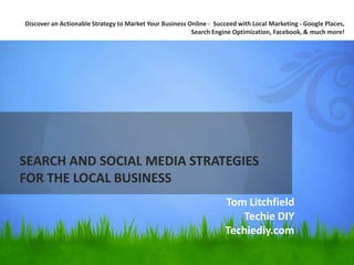 SEARCH AND SOCIAL MEDIA STRATEGIES FOR THE LOCAL BUSINESS Discover an Actionable Strategy to Market Your Business Online -  Succeed with Local Marketing - Google Places, Search Engine Optimization, Facebook, & much more! Tom Litchfield Techie DIY Techiediy.com 
