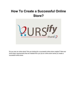 How To Create a Successful Online 
Store? 
 
 
 
  
Do you own an online store? Are you looking for a successful online store creation? Here are 
some basic requirements that are needed from you (as an online store owner) to create a 
successful online store. 
 
 
 