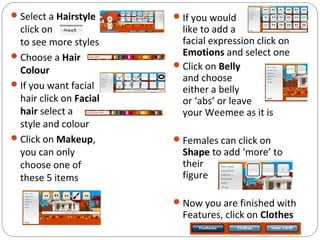 Select a Hairstyle
click on
to see more styles
Choose a Hair
Colour
If you want facial
hair click on Facial
hair select a
style and colour
Click on Makeup,
you can only
choose one of
these 5 items
If you would
like to add a
facial expression click on
Emotions and select one
Click on Belly
and choose
either a belly
or ‘abs’ or leave
your Weemee as it is
Females can click on
Shape to add ‘more’ to
their
figure
Now you are finished with
Features, click on Clothes
 