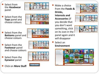  Select from
the Headwear
panel
 Select from the
Tops panel and
choose colours
 Select from the
Bottoms panel and
choose colours
 Select from the
Footwear panel
and choose colours
 Select from the
Eyewear panel
 Click on More Stuff
 Make a choice
from the Foods &
Drinks,
Interests and
Accessories (if
you decide that
you don’t want
something, click
on its icon in the
panel again and it
will disappear
 Select an
Environment
 