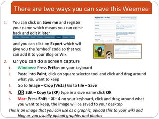 1. You can click on Save me and register
your name which means you can come
back and edit it later
and you can click on Export which will
give you the ‘embed’ code so that you
can add it to your Blog or Wiki
2. Or you can do a screen capture
1. Windows: Press PrtScn on your keyboard
2. Paste into Paint, click on square selector tool and click and drag around
what you want to keep
3. Go to Image – Crop (Vista) Go to File – Save
4. OR Edit – Copy to (XP) type in a save name click OK
5. Mac: Press Shift – – 4 on your keyboard, click and drag around what
you want to keep, the image will be saved to your desktop
This is an image that you can use as a graphic, upload this to your wiki and
blog as you usually upload graphics and photos
There are two ways you can save this Weemee
 