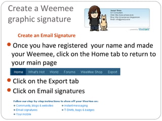 Create a Weemee
graphic signature
Create an Email Signature
Once you have registered your name and made
your Weemee, click on the Home tab to return to
your main page
Click on the Export tab
Click on Email signatures
 