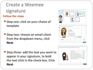 Create a Weemee
signature
Follow the steps
Step one: click on your choice of
template
Step two: choose an email client
from the dropdown menu, click
Next
Step three: add the text you want to
appear in your signature, to bold
the text click in the check box. Click
Next
 