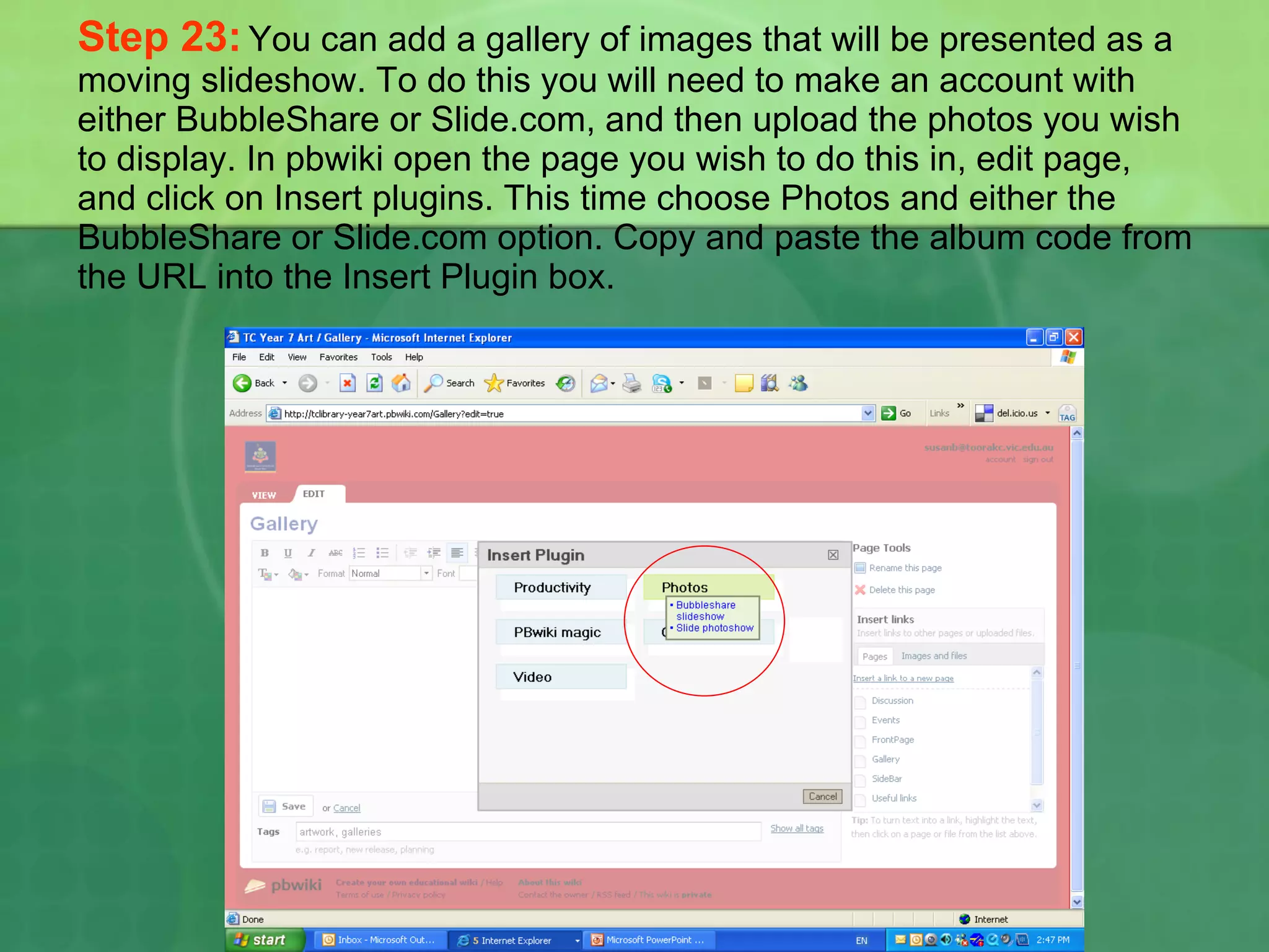 Step 23:   You can add a gallery of images that will be presented as a moving slideshow. To do this you will need to make an account with either BubbleShare or Slide.com, and then upload the photos you wish to display. In pbwiki open the page you wish to do this in, edit page, and click on Insert plugins. This time choose Photos and either the BubbleShare or Slide.com option. Copy and paste the album code from the URL into the Insert Plugin box. 