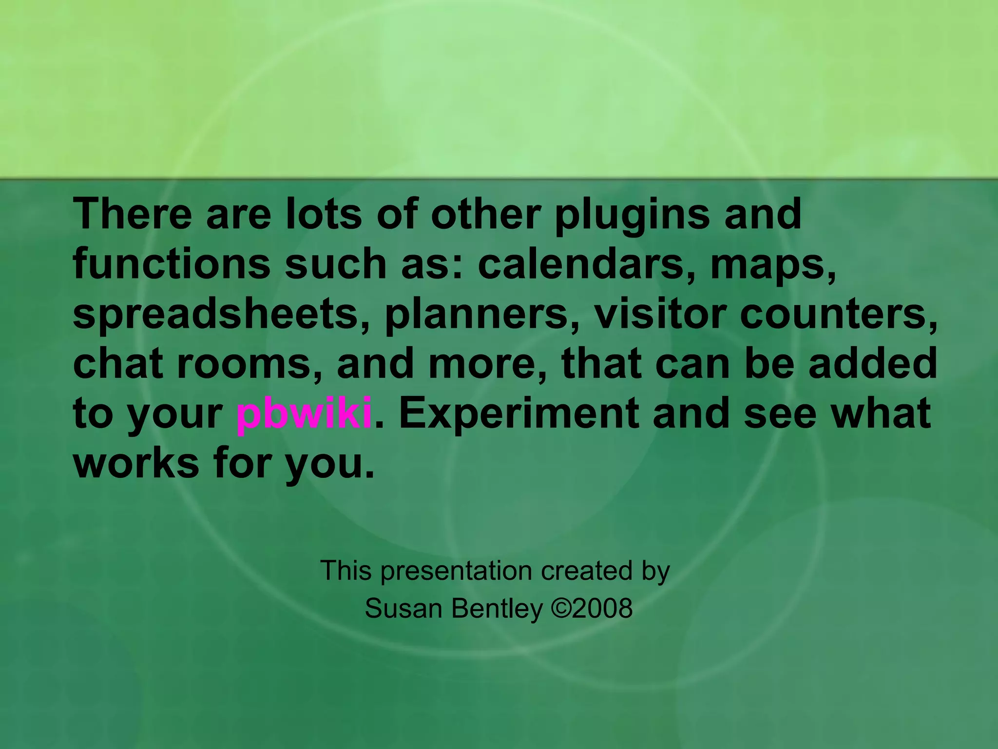 There are lots of other plugins and functions such as: calendars, maps, spreadsheets, planners, visitor counters, chat rooms, and more, that can be added to your  pbwiki . Experiment and see what works for you. This presentation created by  Susan Bentley  © 2008 