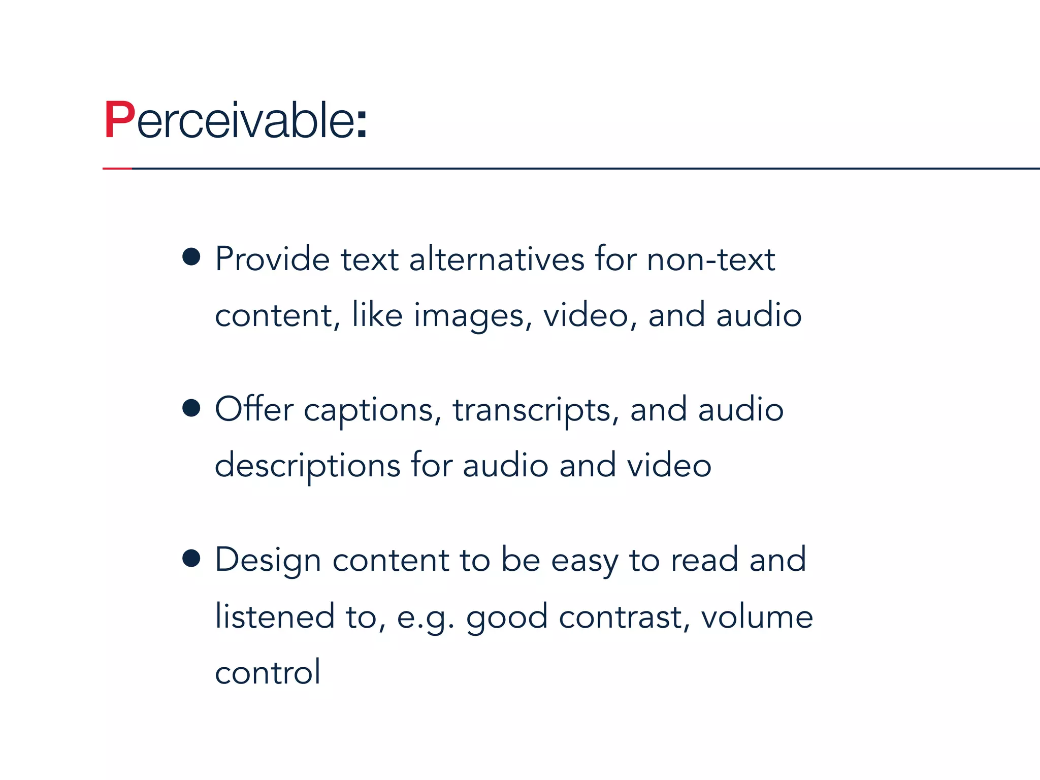 Perceivable:
• Provide text alternatives for non-text
content, like images, video, and audio
• Offer captions, transcripts, and audio
descriptions for audio and video
• Design content to be easy to read and
listened to, e.g. good contrast, volume
control
 