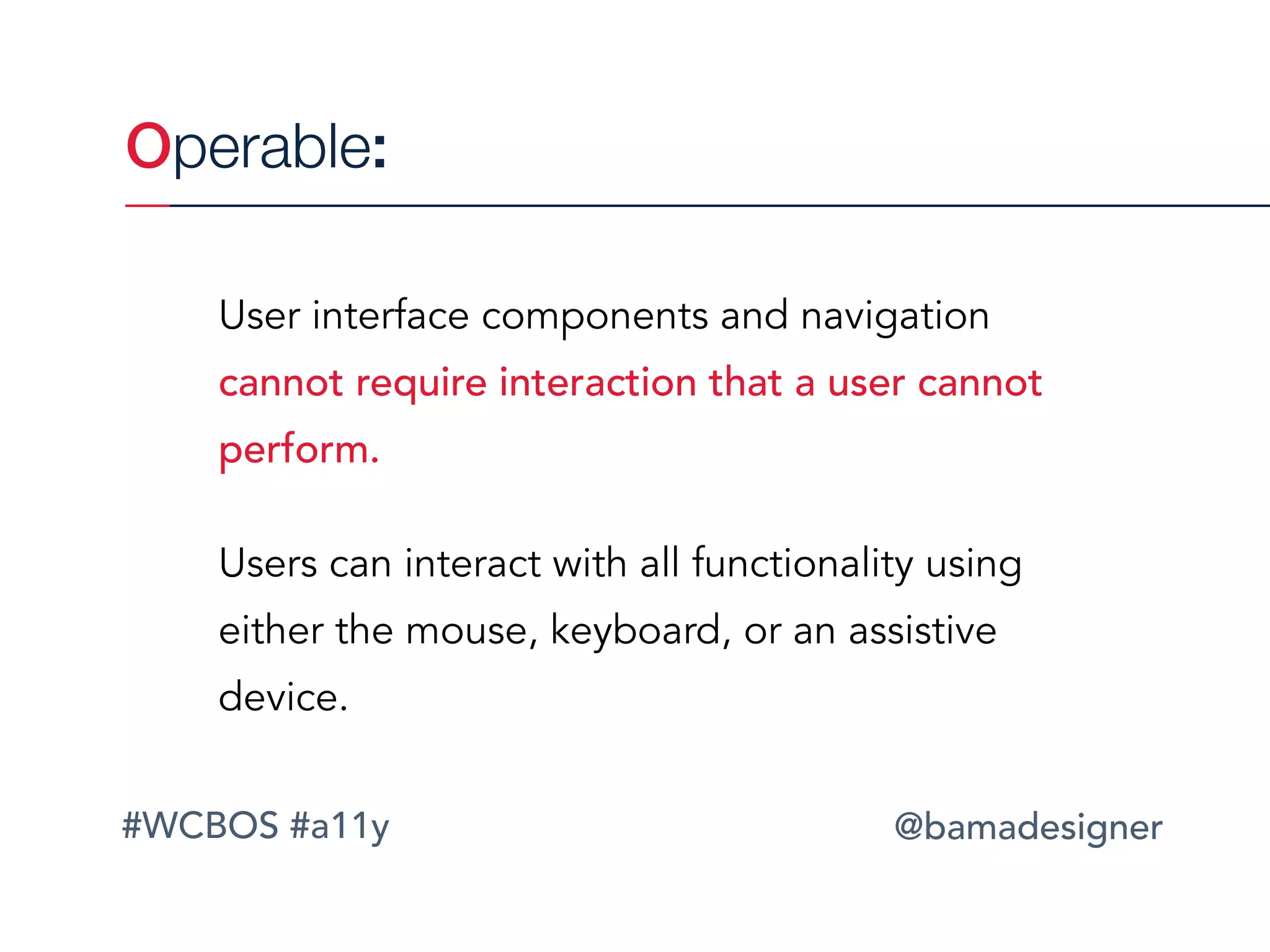 #WCBOS #a11y @bamadesigner
Operable:
User interface components and navigation
cannot require interaction that a user cannot
perform.
Users can interact with all functionality using
either the mouse, keyboard, or an assistive
device.
 