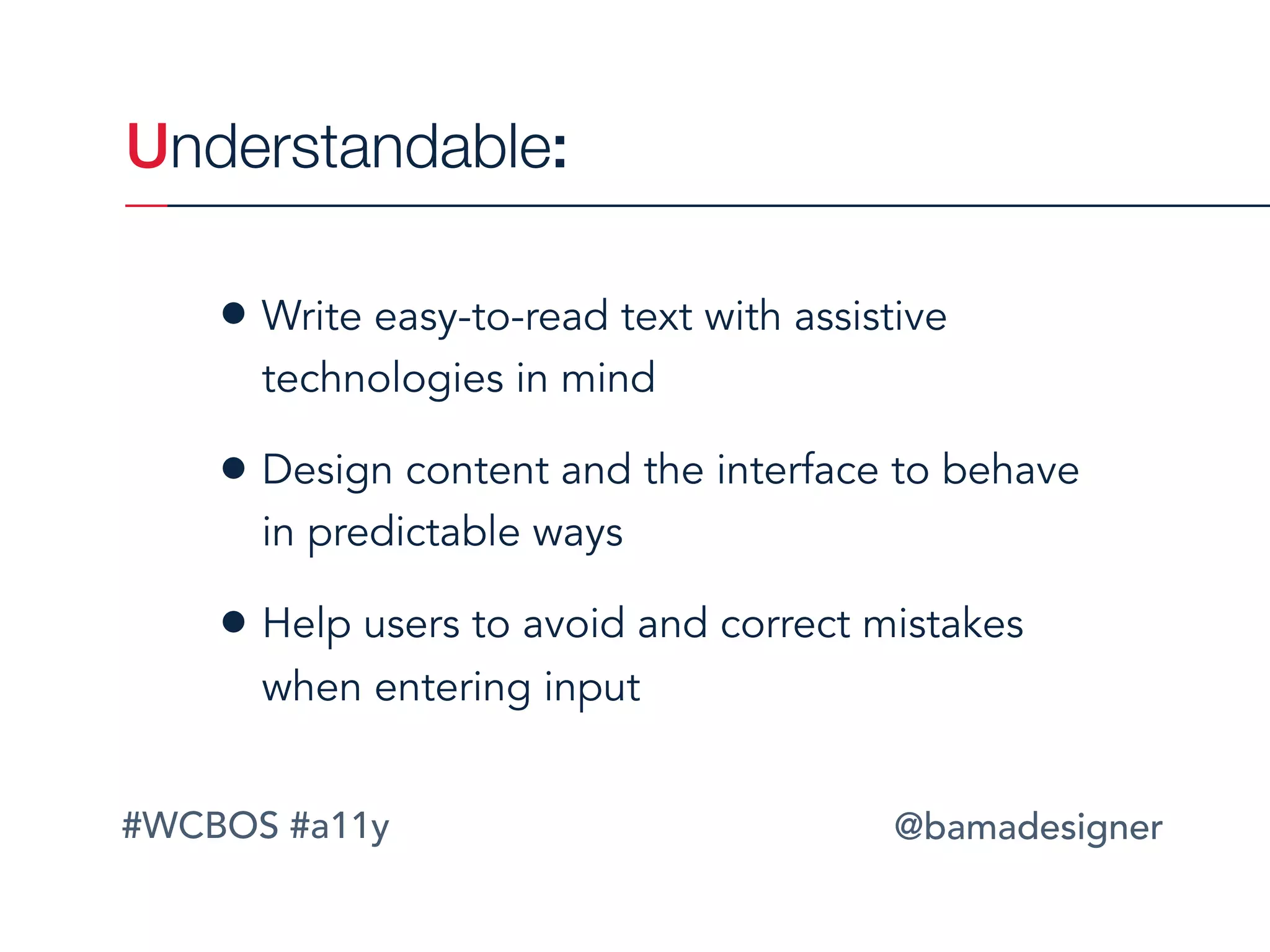 #WCBOS #a11y @bamadesigner
• Write easy-to-read text with assistive
technologies in mind
• Design content and the interface to behave
in predictable ways
• Help users to avoid and correct mistakes
when entering input
Understandable:
 
