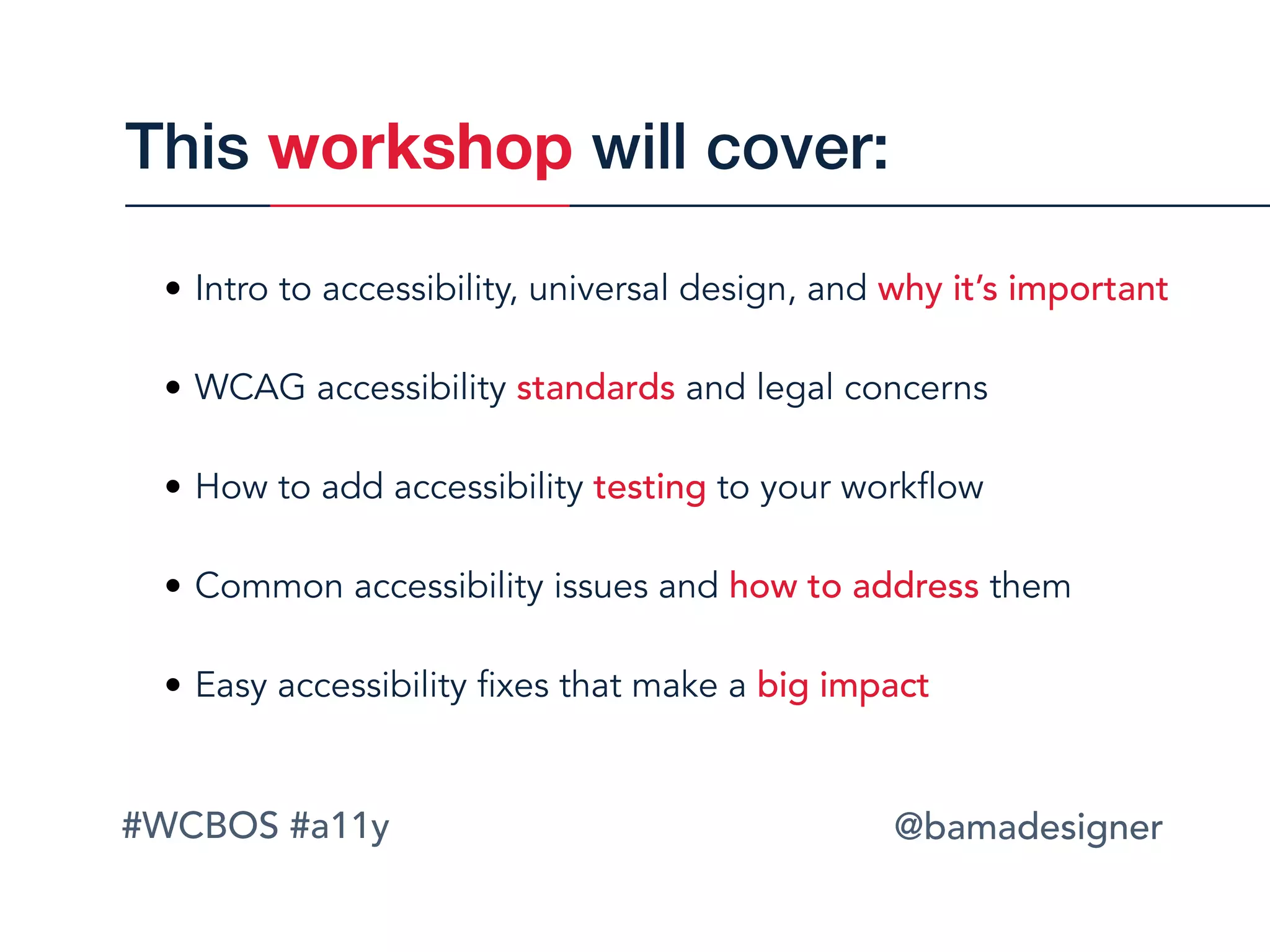#WCBOS #a11y @bamadesigner
• Intro to accessibility, universal design, and why it’s important 
• WCAG accessibility standards and legal concerns 
• How to add accessibility testing to your workflow 
• Common accessibility issues and how to address them 
• Easy accessibility fixes that make a big impact
This workshop will cover:
 
