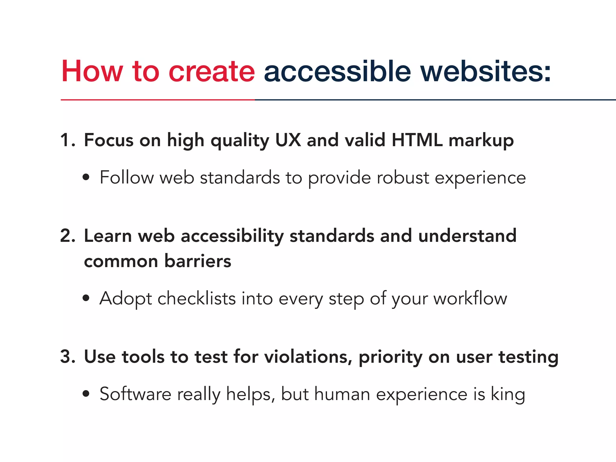 1. Focus on high quality UX and valid HTML markup
• Follow web standards to provide robust experience
2. Learn web accessibility standards and understand
common barriers
• Adopt checklists into every step of your workflow
3. Use tools to test for violations, priority on user testing
• Software really helps, but human experience is king
How to create accessible websites:
 