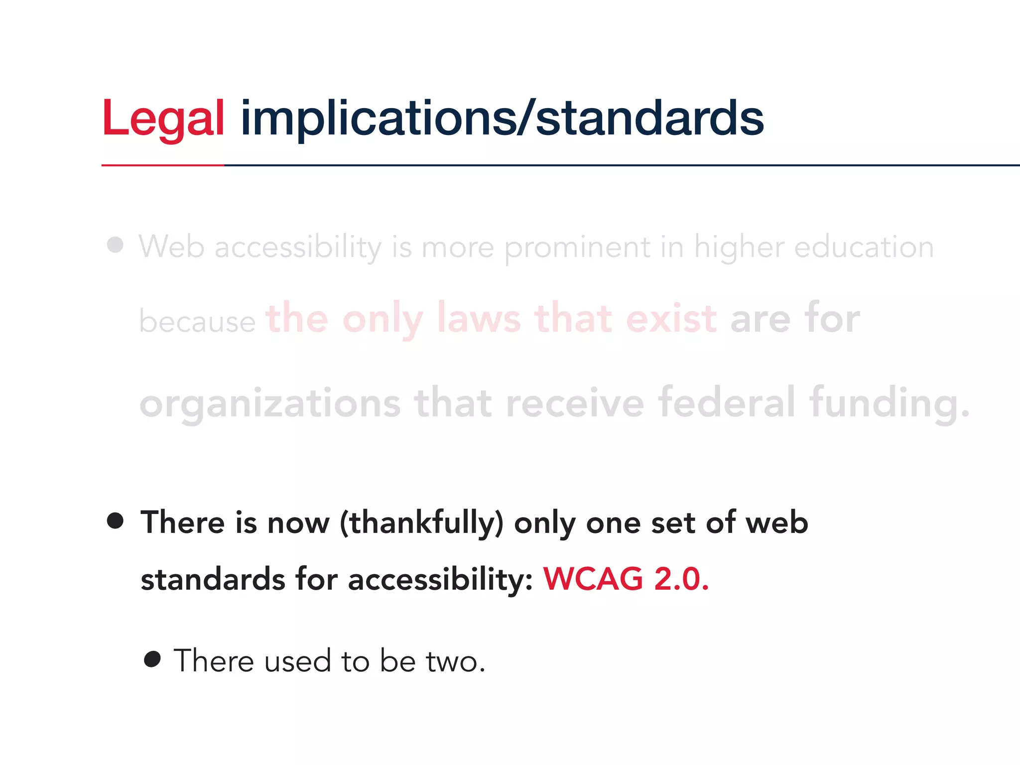 • Web accessibility is more prominent in higher education  
because the only laws that exist are for
organizations that receive federal funding.
• There is now (thankfully) only one set of web  
standards for accessibility: WCAG 2.0.
• There used to be two.
Legal implications/standards
 