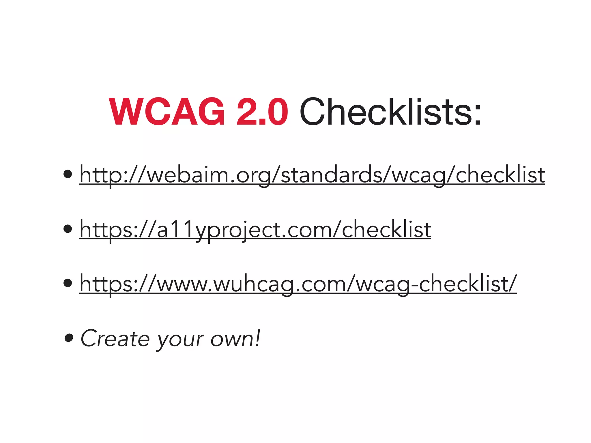WCAG 2.0 Checklists:

• http://webaim.org/standards/wcag/checklist
• https://a11yproject.com/checklist
• https://www.wuhcag.com/wcag-checklist/
• Create your own!
 