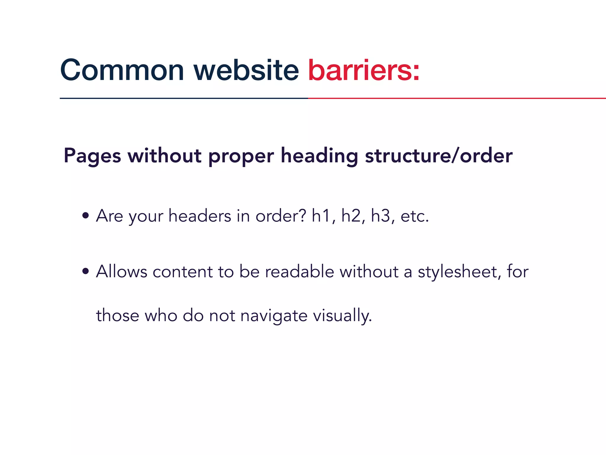 Pages without proper heading structure/order
• Are your headers in order? h1, h2, h3, etc.
• Allows content to be readable without a stylesheet, for
those who do not navigate visually.
Common website barriers:
 