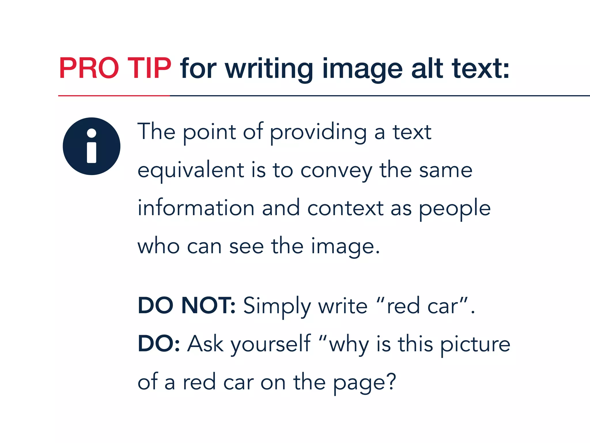 The point of providing a text
equivalent is to convey the same
information and context as people  
who can see the image.
DO NOT: Simply write “red car”.
DO: Ask yourself “why is this picture  
of a red car on the page?
PRO TIP for writing image alt text:
 