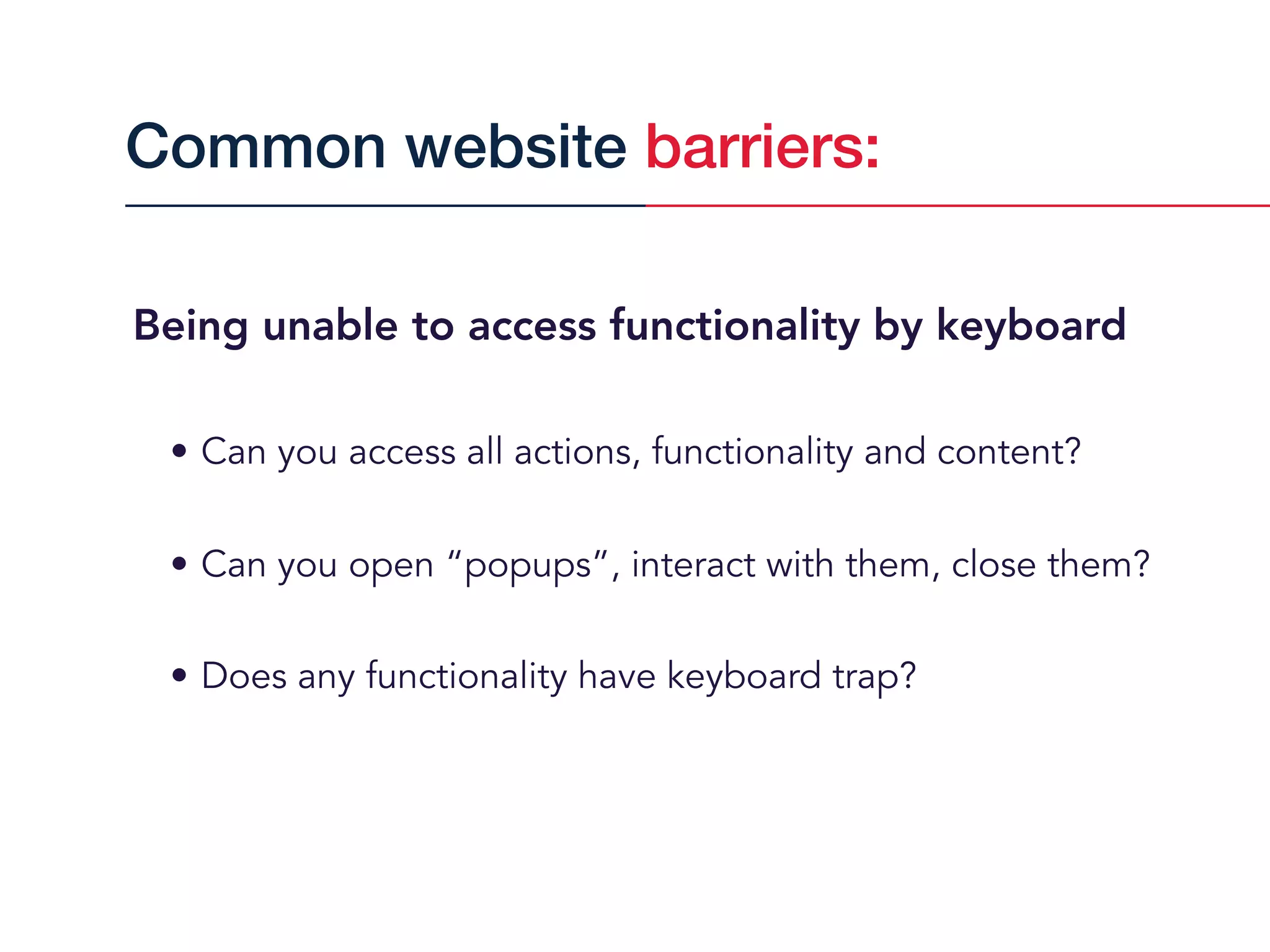 Being unable to access functionality by keyboard
• Can you access all actions, functionality and content?
• Can you open “popups”, interact with them, close them?
• Does any functionality have keyboard trap?
Common website barriers:
 