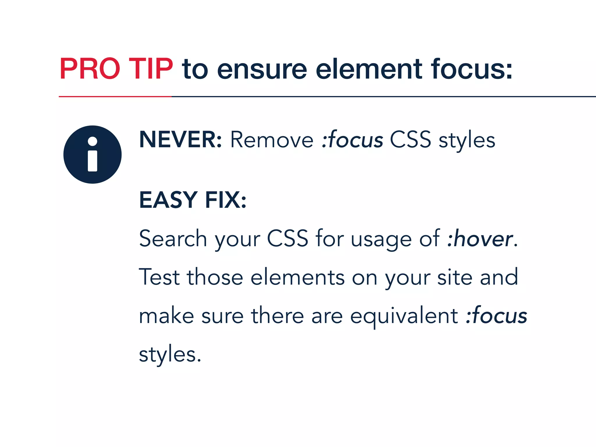 NEVER: Remove :focus CSS styles
EASY FIX:  
Search your CSS for usage of :hover.
Test those elements on your site and
make sure there are equivalent :focus
styles.
PRO TIP to ensure element focus:
 