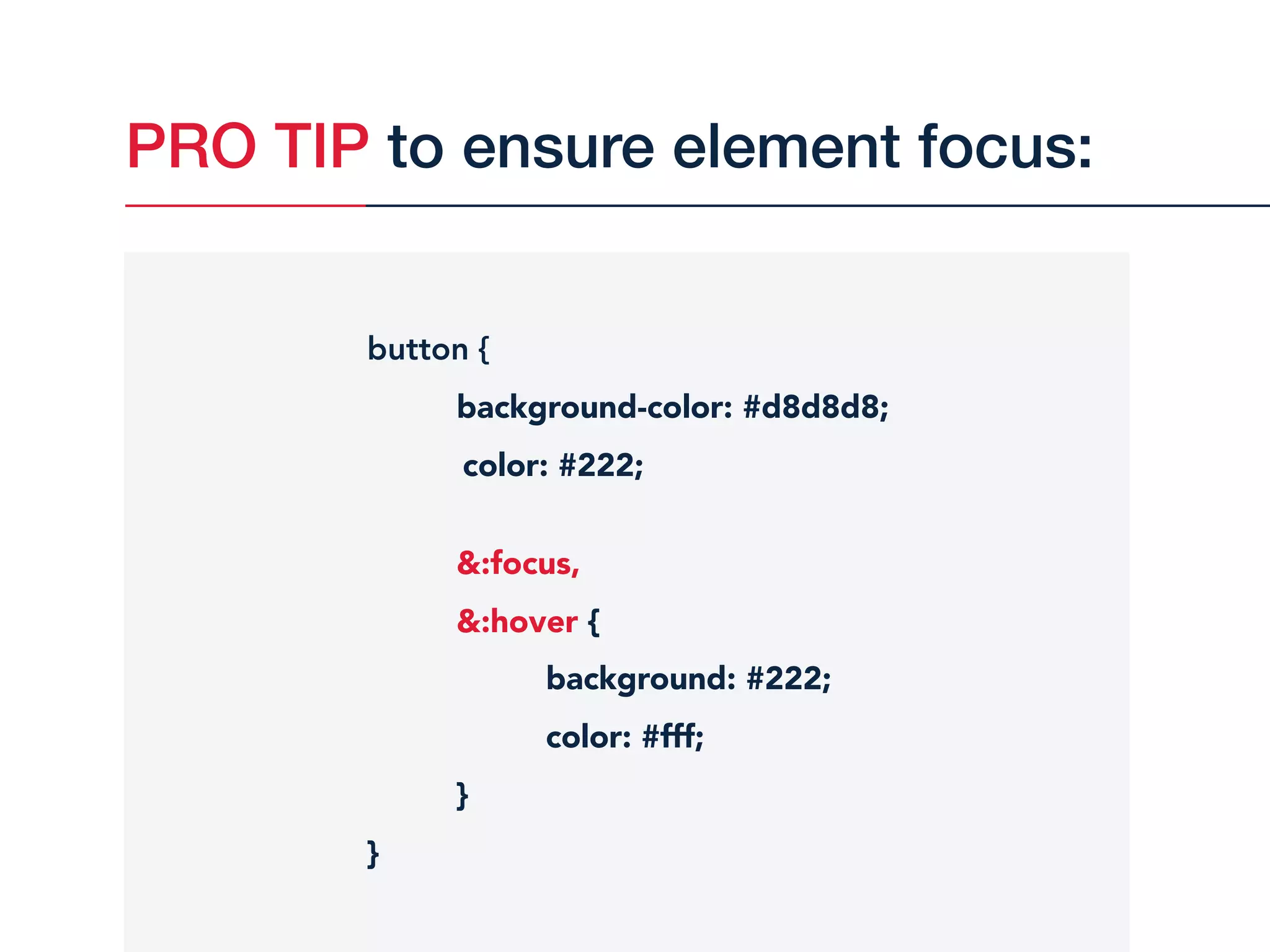 PRO TIP to ensure element focus:
button {
background-color: #d8d8d8;
color: #222;
&:focus,
&:hover {
background: #222;
color: #fff;
}
}
 