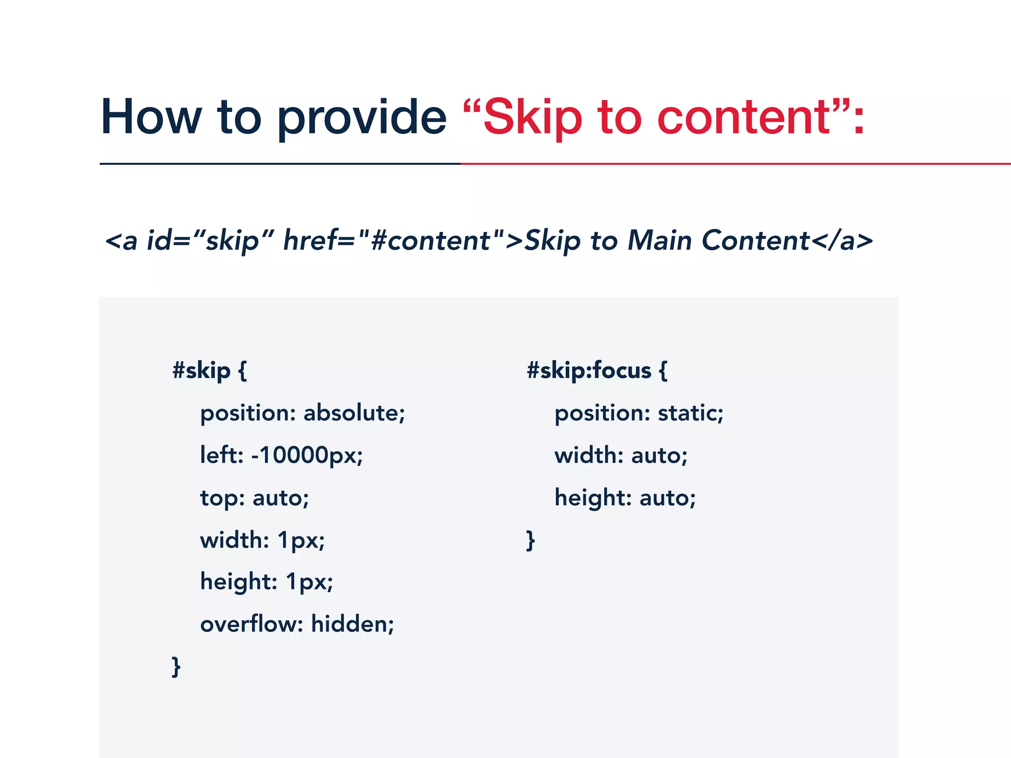 <a id=“skip” href="#content">Skip to Main Content</a>
#skip {
position: absolute;
left: -10000px;
top: auto;
width: 1px;
height: 1px;
overﬂow: hidden;
}
#skip:focus {
position: static;
width: auto;
height: auto;
}
How to provide “Skip to content”:
 