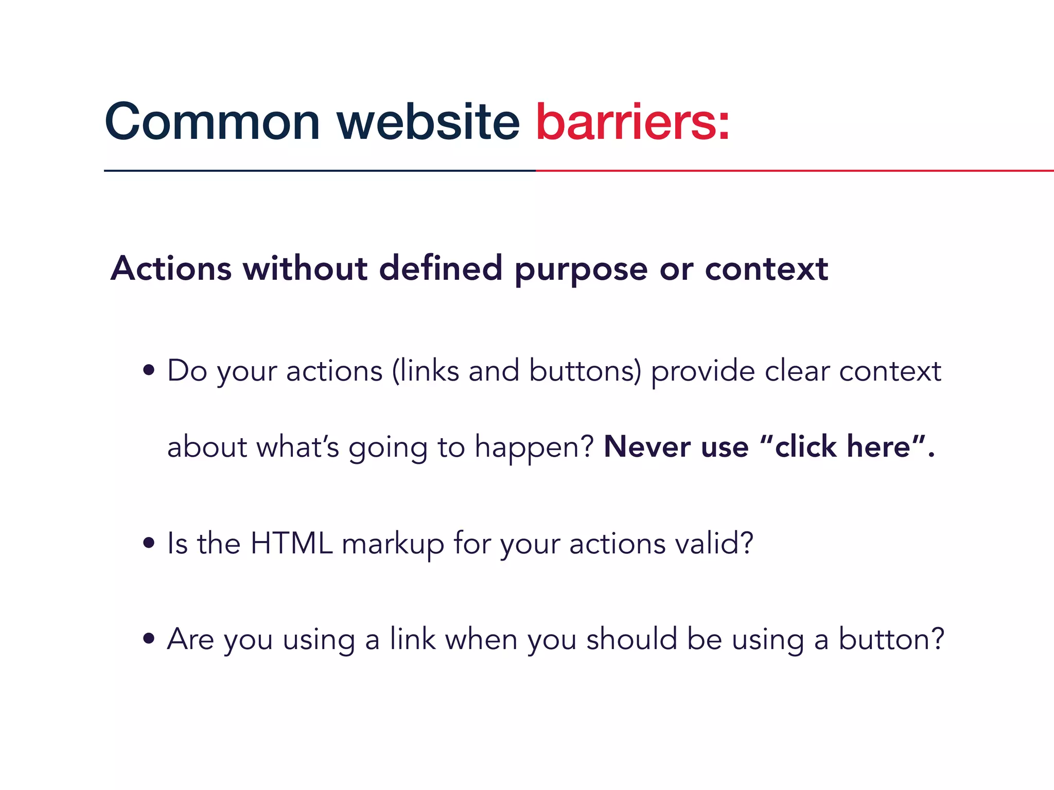Actions without deﬁned purpose or context
• Do your actions (links and buttons) provide clear context
about what’s going to happen? Never use “click here”.
• Is the HTML markup for your actions valid?
• Are you using a link when you should be using a button?
Common website barriers:
 