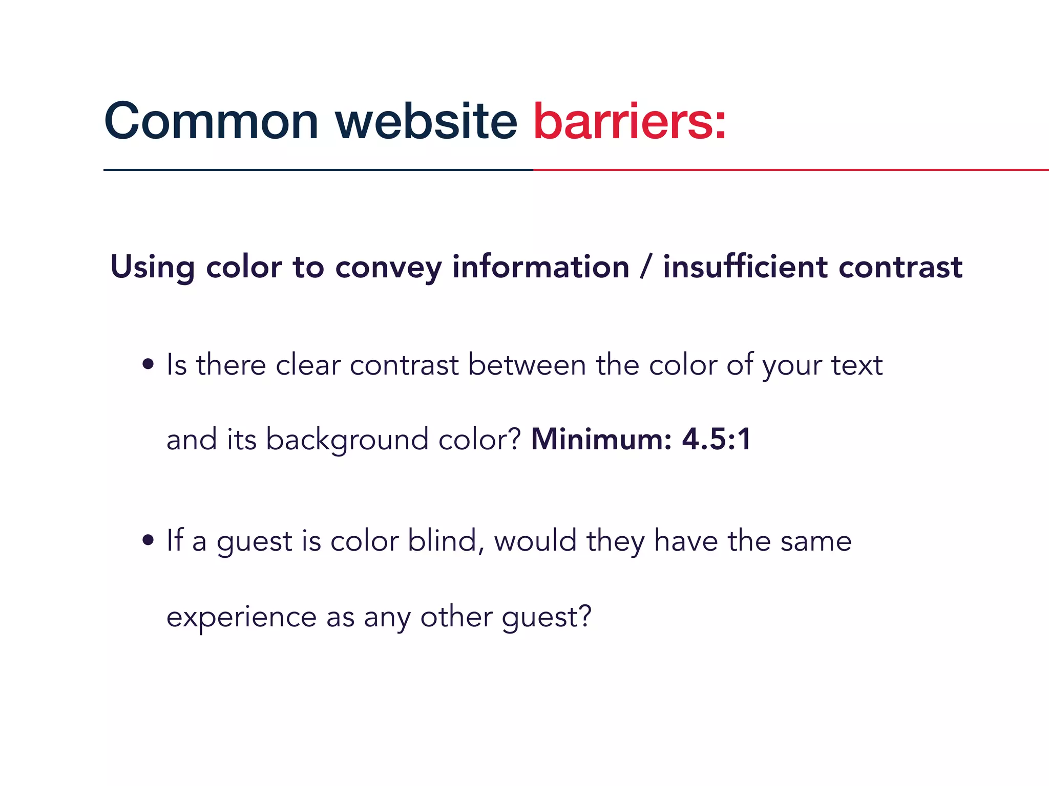 Using color to convey information / insufﬁcient contrast
• Is there clear contrast between the color of your text  
and its background color? Minimum: 4.5:1
• If a guest is color blind, would they have the same
experience as any other guest?
Common website barriers:
 