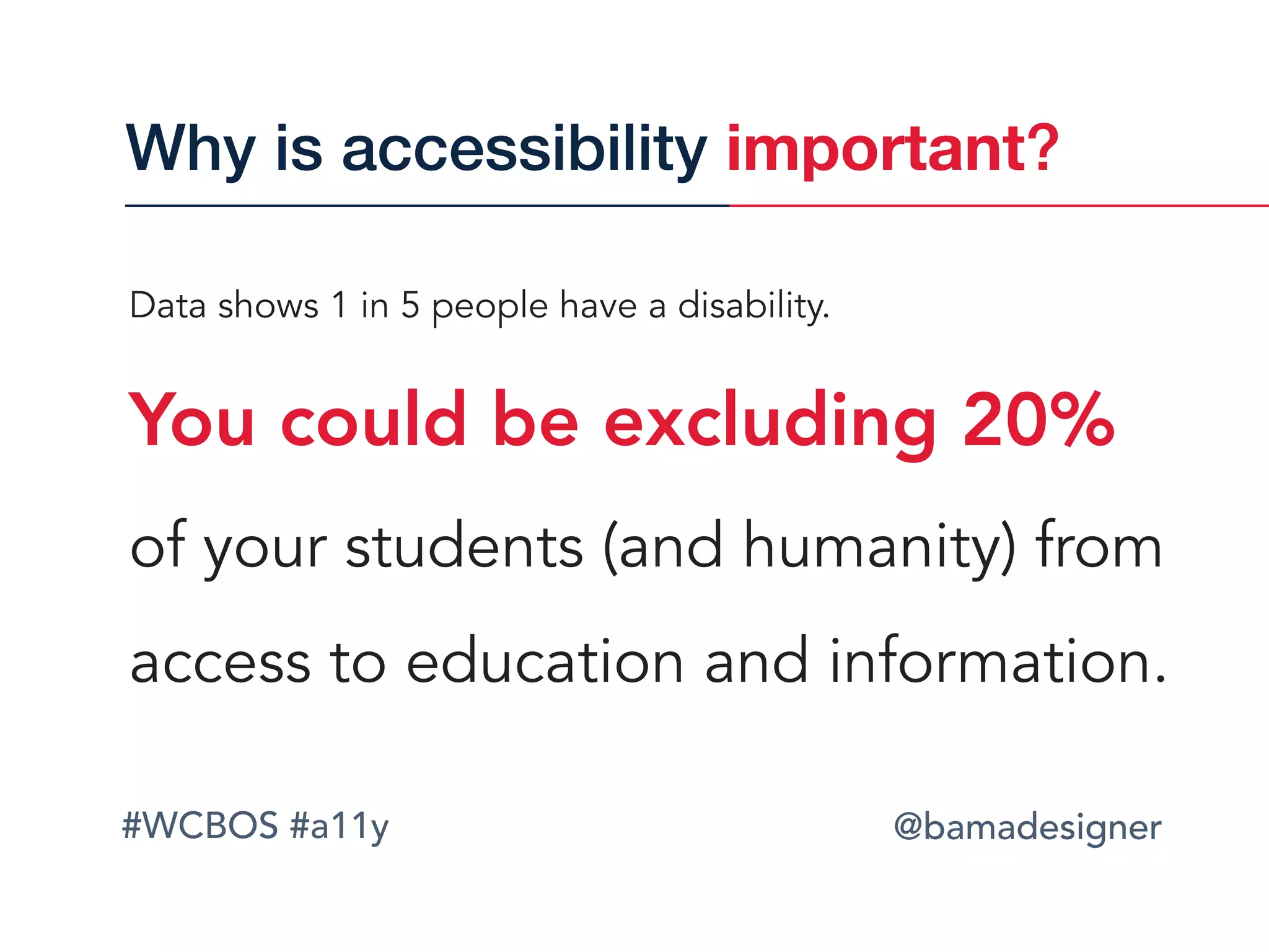 #WCBOS #a11y @bamadesigner
Data shows 1 in 5 people have a disability.  
You could be excluding 20%
of your students (and humanity) from
access to education and information.
Why is accessibility important?
 