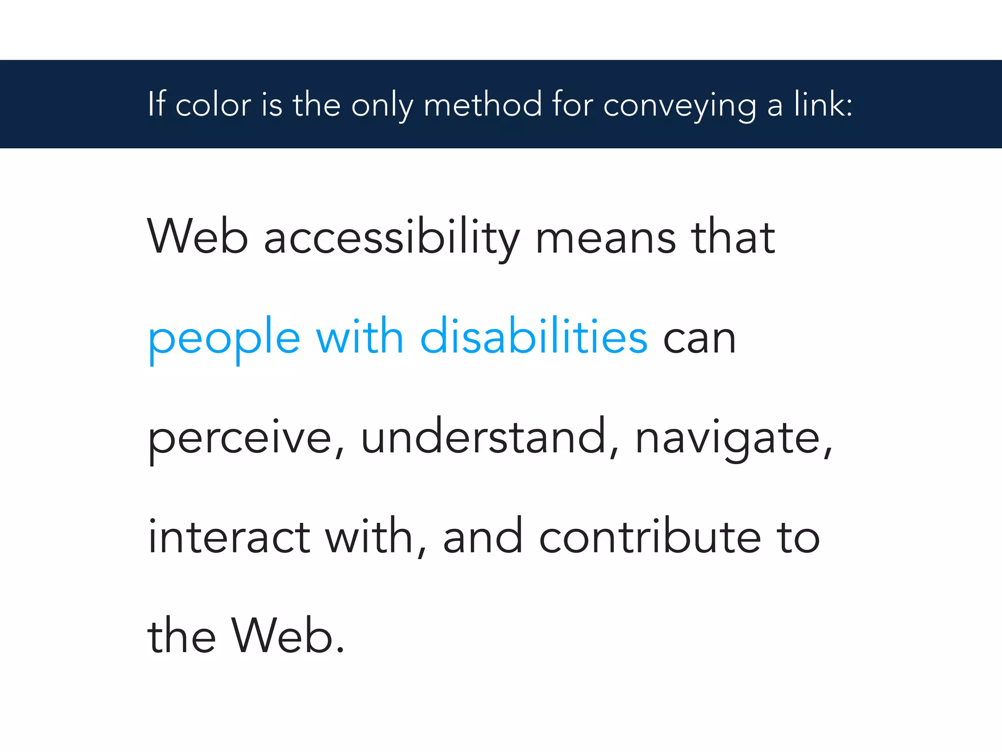 Web accessibility means that
people with disabilities can
perceive, understand, navigate,
interact with, and contribute to
the Web.
If color is the only method for conveying a link:
 