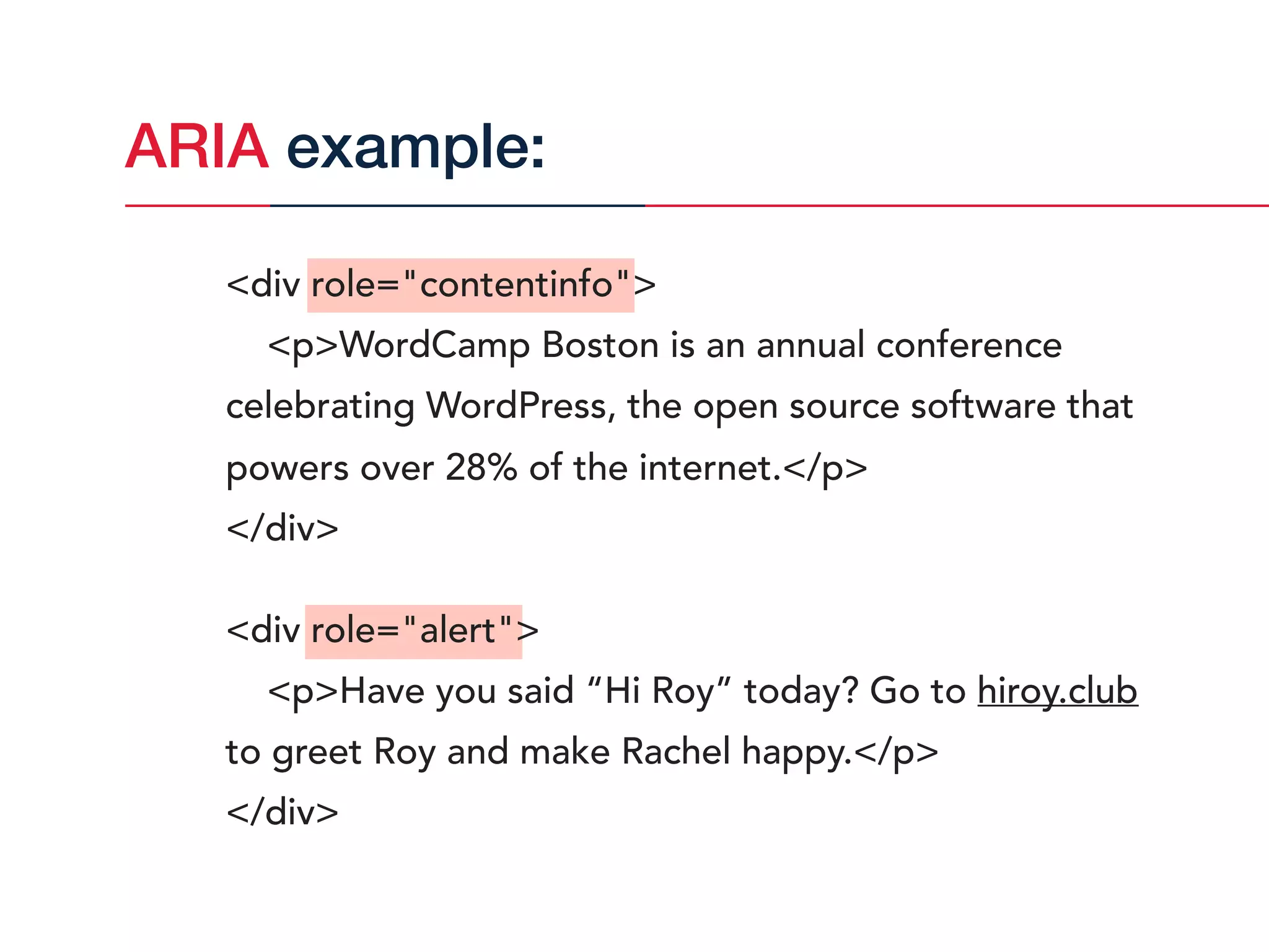 <div role="contentinfo">
<p>WordCamp Boston is an annual conference
celebrating WordPress, the open source software that
powers over 28% of the internet.</p>
</div>
<div role="alert">
<p>Have you said “Hi Roy” today? Go to hiroy.club
to greet Roy and make Rachel happy.</p>
</div>
ARIA example:
 