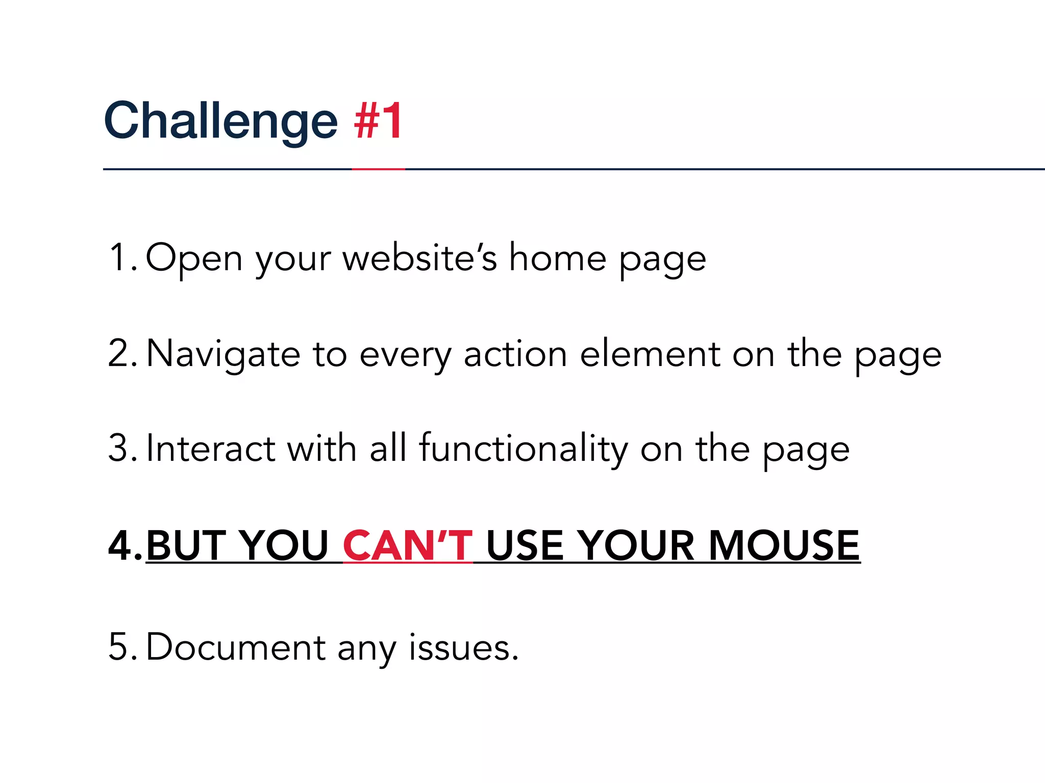 1.Open your website’s home page
2.Navigate to every action element on the page
3.Interact with all functionality on the page
4.BUT YOU CAN’T USE YOUR MOUSE
5.Document any issues.
Challenge #1
 