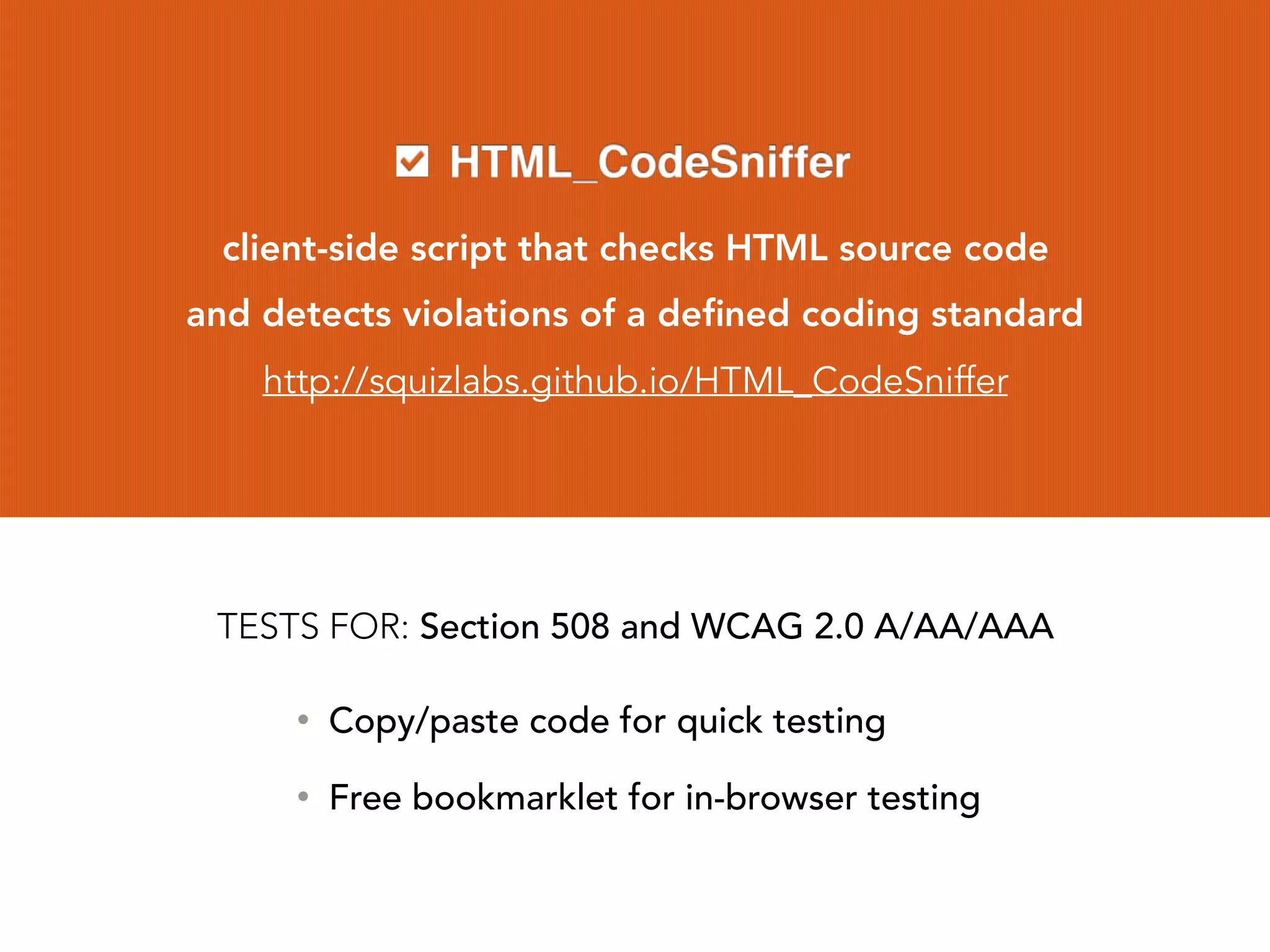 client-side script that checks HTML source code
and detects violations of a deﬁned coding standard
http://squizlabs.github.io/HTML_CodeSniffer
• Copy/paste code for quick testing
• Free bookmarklet for in-browser testing
TESTS FOR: Section 508 and WCAG 2.0 A/AA/AAA
 