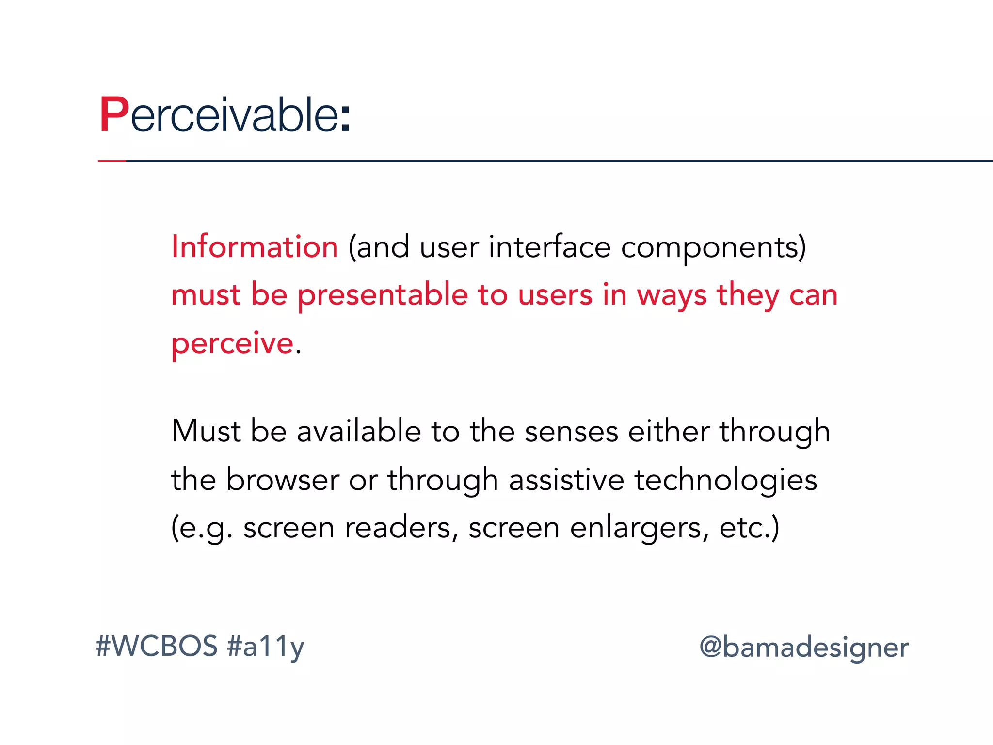 #WCBOS #a11y @bamadesigner
Perceivable:
Information (and user interface components)
must be presentable to users in ways they can
perceive.
Must be available to the senses either through
the browser or through assistive technologies
(e.g. screen readers, screen enlargers, etc.)
 