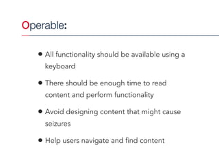 Operable:
• All functionality should be available using a
keyboard
• There should be enough time to read
content and perform functionality
• Avoid designing content that might cause
seizures
• Help users navigate and find content
 