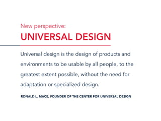 Universal design is the design of products and
environments to be usable by all people, to the
greatest extent possible, without the need for
adaptation or specialized design.
RONALD L. MACE, FOUNDER OF THE CENTER FOR UNIVERSAL DESIGN
UNIVERSAL DESIGN
New perspective:
 