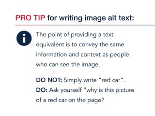 The point of providing a text
equivalent is to convey the same
information and context as people  
who can see the image.
DO NOT: Simply write “red car”.
DO: Ask yourself “why is this picture  
of a red car on the page?
PRO TIP for writing image alt text:
 
