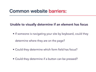 Unable to visually determine if an element has focus
• If someone is navigating your site by keyboard, could they
determine where they are on the page?
• Could they determine which form field has focus?
• Could they determine if a button can be pressed?
Common website barriers:
 
